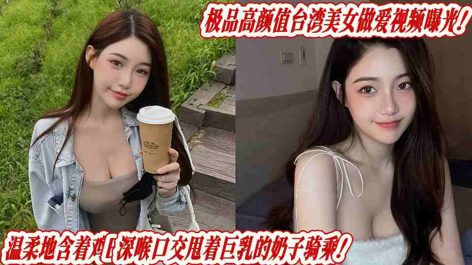 极品高颜值台湾美女做爱视频曝光！温柔地含着鸡B深喉口交甩着巨乳的奶子骑乘！